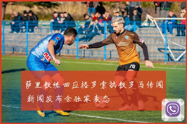 萨里教练回应格罗索执教罗马传闻 新闻发布会独家表态