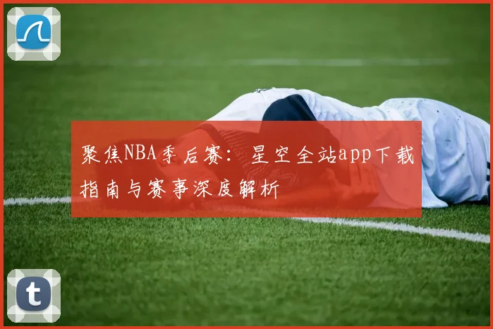 聚焦NBA季后赛：星空全站app下载指南与赛事深度解析