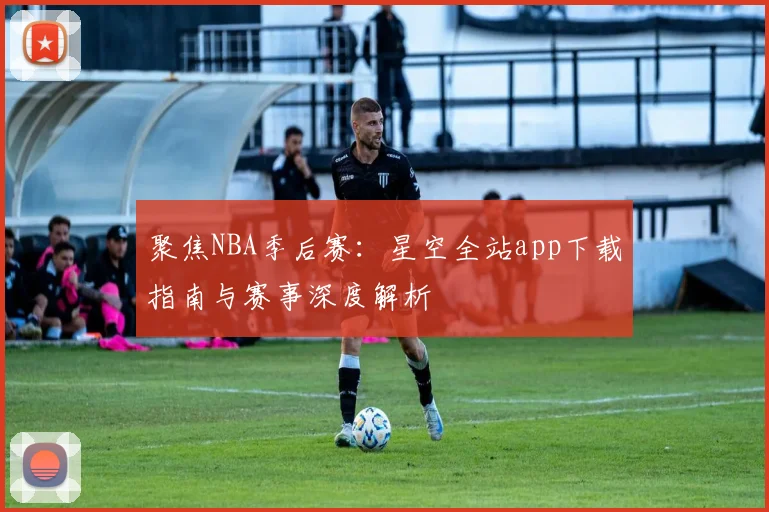 聚焦NBA季后赛：星空全站app下载指南与赛事深度解析