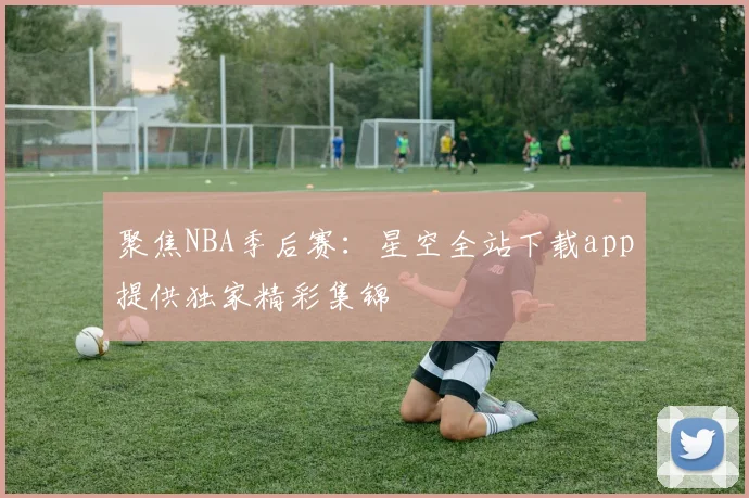 聚焦NBA季后赛：星空全站下载app提供独家精彩集锦
