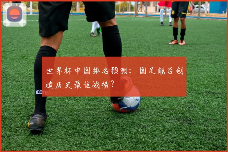 世界杯中国排名预测：国足能否创造历史最佳战绩？